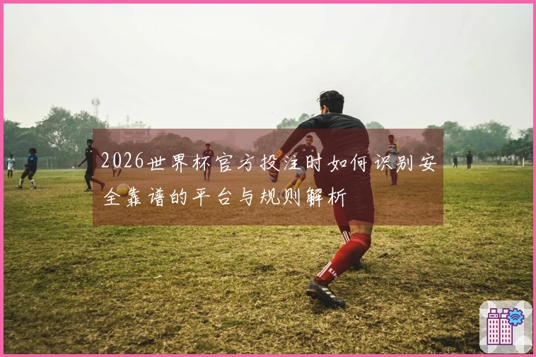 2026世界杯官方投注时如何识别安全靠谱的平台与规则解析