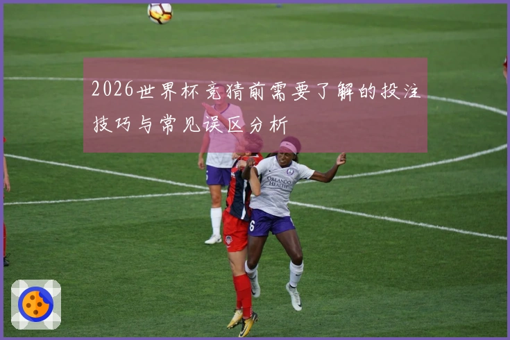 2026世界杯竞猜前需要了解的投注技巧与常见误区分析