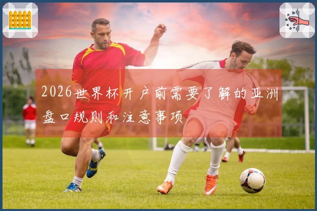 2026世界杯开户前需要了解的亚洲盘口规则和注意事项