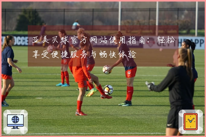 亚美买球官方网站使用指南：轻松享受便捷服务与畅快体验