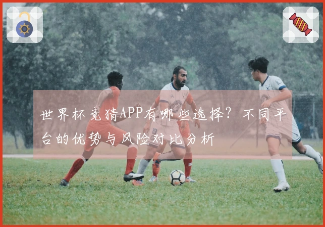 世界杯竞猜APP有哪些选择？不同平台的优势与风险对比分析
