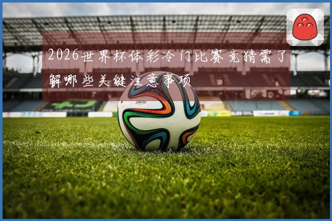 2026世界杯体彩冷门比赛竞猜需了解哪些关键注意事项